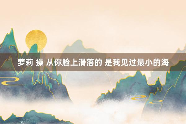 萝莉 操 从你脸上滑落的 是我见过最小的海