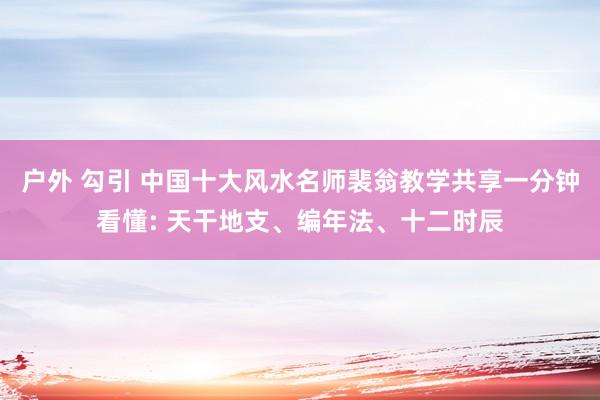 户外 勾引 中国十大风水名师裴翁教学共享一分钟看懂: 天干地支、编年法、十二时辰
