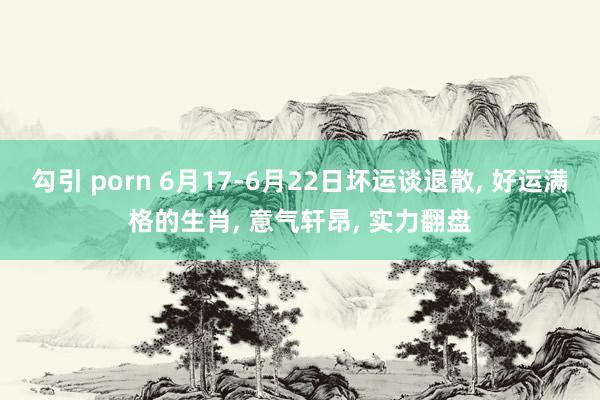 勾引 porn 6月17-6月22日坏运谈退散， 好运满格的生肖， 意气轩昂， 实力翻盘