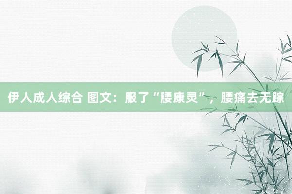 伊人成人综合 图文:服了“腰康灵”,腰痛去无踪