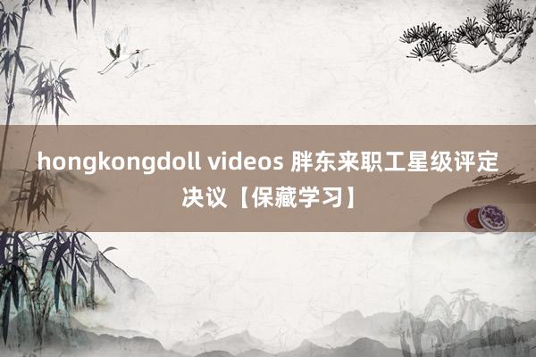 hongkongdoll videos 胖东来职工星级评定决议【保藏学习】
