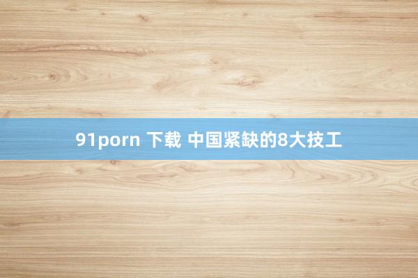 91porn 下载 中国紧缺的8大技工