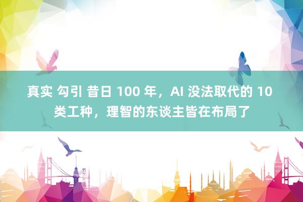 真实 勾引 昔日 100 年，AI 没法取代的 10 类工种，理智的东谈主皆在布局了