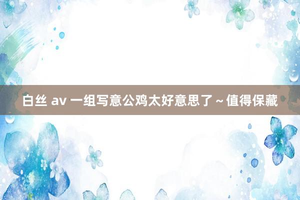 白丝 av 一组写意公鸡太好意思了~值得保藏