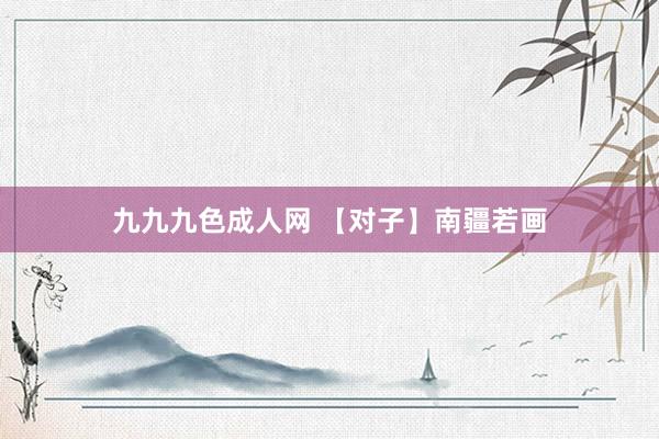 九九九色成人网 【对子】南疆若画