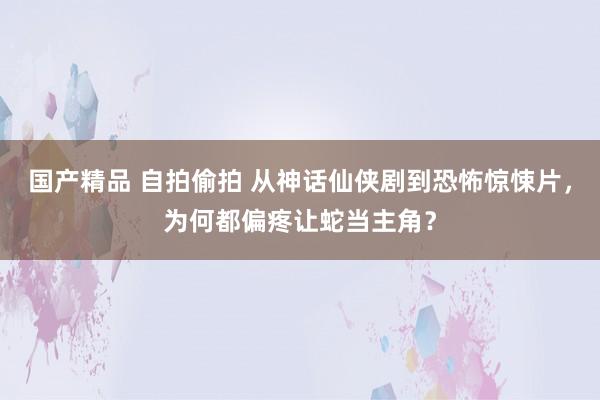 国产精品 自拍偷拍 从神话仙侠剧到恐怖惊悚片，为何都偏疼让蛇当主角？