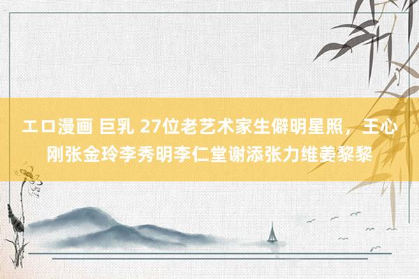 エロ漫画 巨乳 27位老艺术家生僻明星照，王心刚张金玲李秀明李仁堂谢添张力维姜黎黎