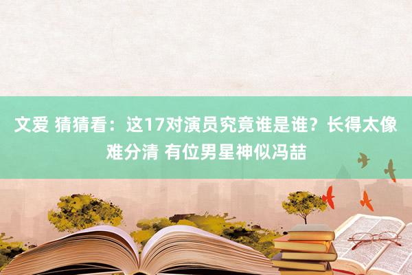 文爱 猜猜看：这17对演员究竟谁是谁？长得太像难分清 有位男星神似冯喆