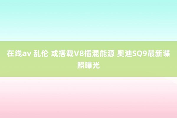 在线av 乱伦 或搭载V8插混能源 奥迪SQ9最新谍照曝光