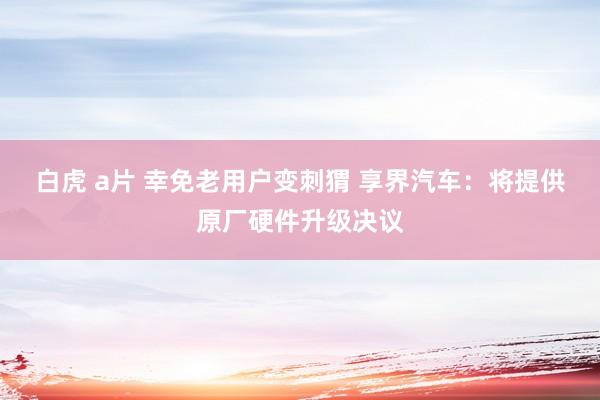 白虎 a片 幸免老用户变刺猬 享界汽车：将提供原厂硬件升级决议